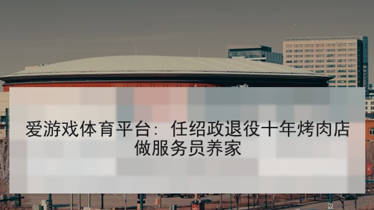 爱游戏体育平台: 任绍政退役十年烤肉店做服务员养家
